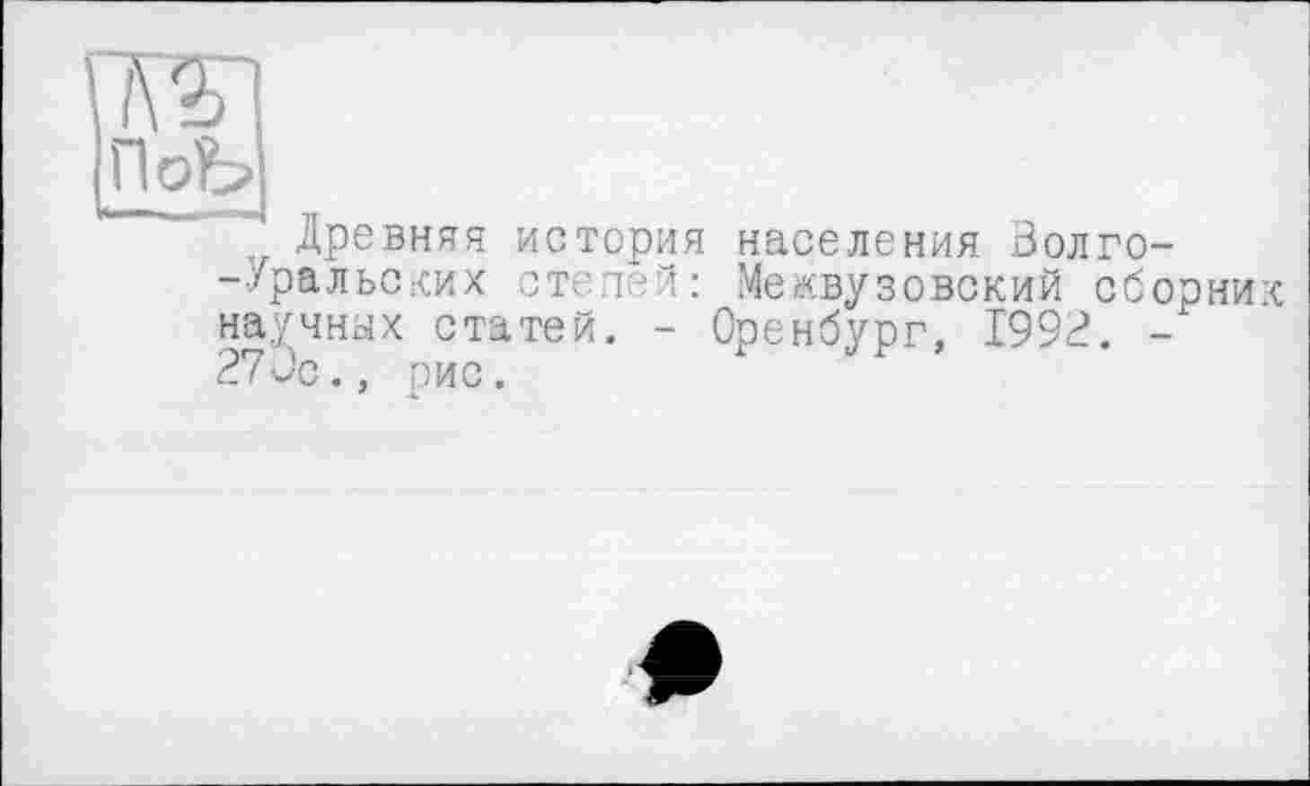 ﻿ПоЬ
Древняя история -Уральских степей:
научных статей. -270с., рис.
населения Волго-
Межвузовский сборни:
Оренбург, 1992. -